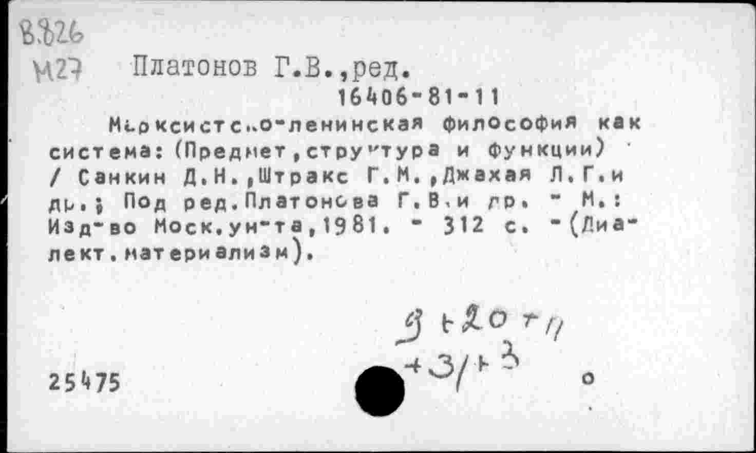 ﻿МИ Платонов Г.В.,ред.
16ДОб-81- 11
Морксистс..о“ленинская философия как система: (Предмет,структура и функции) / Санкин Д,Н,,Штракс Г.М.^Джахая Л.Г.и др,} Под ред.Платонова Г.В,и др. “ И,: Изд-во Моск,ун“та,1981. “ 312 с. “ (Лиа* лект.материализм).
25^75